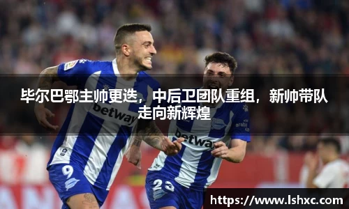 毕尔巴鄂主帅更迭，中后卫团队重组，新帅带队走向新辉煌