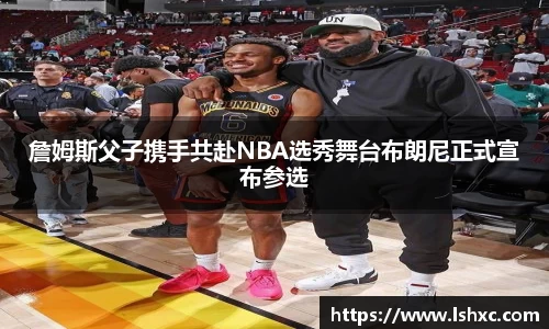 詹姆斯父子携手共赴NBA选秀舞台布朗尼正式宣布参选