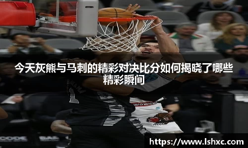 今天灰熊与马刺的精彩对决比分如何揭晓了哪些精彩瞬间